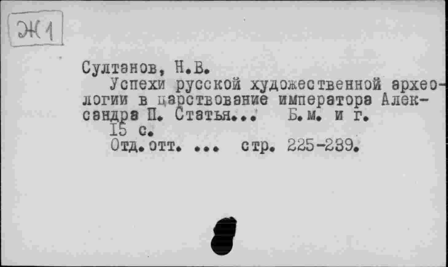 ﻿ЭК4
Султанов, H.В.
Успехи русской художественной архео логии в царствование императора Александра П* Статья... Б. м. и г.
15 с.
Отд*отт* ••• стр. 225-239.